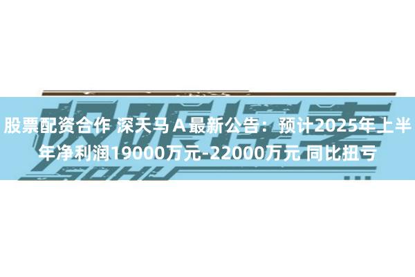 股票配资合作 深天马Ａ最新公告：预计2025年上半年净利润19000万元-22000万元 同比扭亏