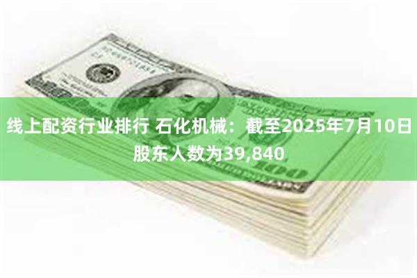 线上配资行业排行 石化机械：截至2025年7月10日股东人数为39,840