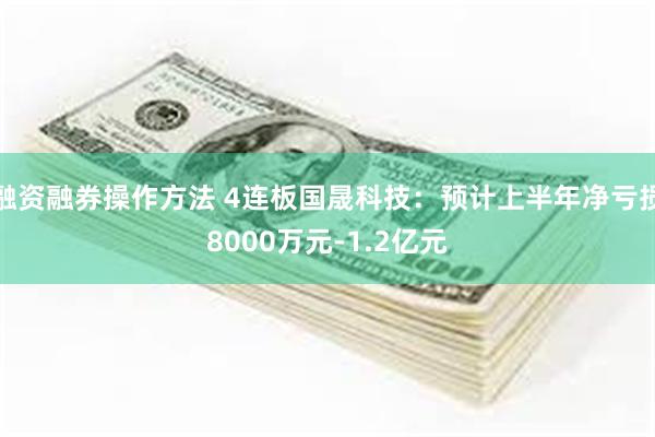 融资融券操作方法 4连板国晟科技：预计上半年净亏损8000万元-1.2亿元