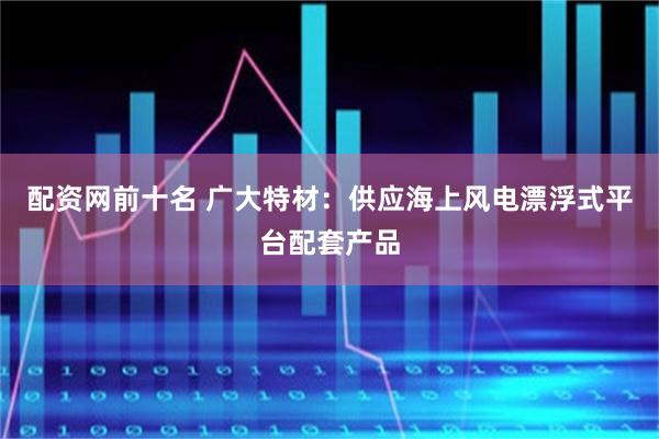 配资网前十名 广大特材：供应海上风电漂浮式平台配套产品