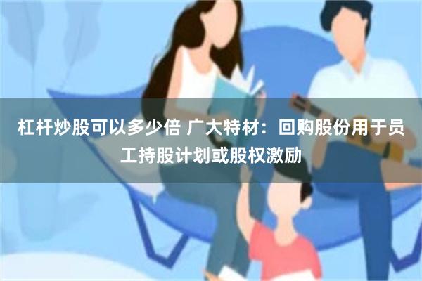杠杆炒股可以多少倍 广大特材：回购股份用于员工持股计划或股权激励