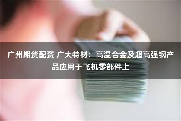 广州期货配资 广大特材：高温合金及超高强钢产品应用于飞机零部件上
