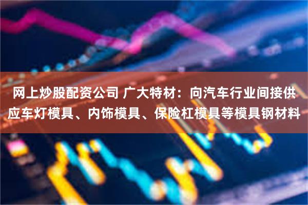 网上炒股配资公司 广大特材：向汽车行业间接供应车灯模具、内饰模具、保险杠模具等模具钢材料