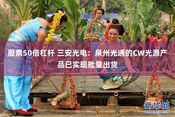 股票50倍杠杆 三安光电：泉州光通的CW光源产品已实现批量出货