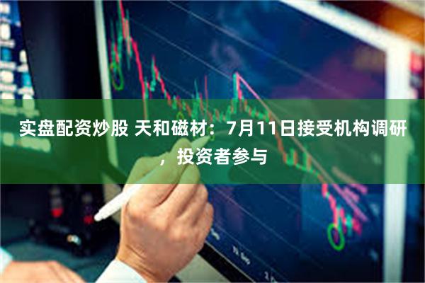 实盘配资炒股 天和磁材：7月11日接受机构调研，投资者参与