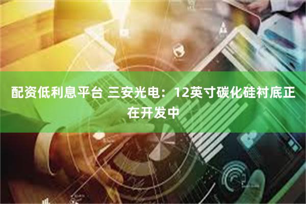 配资低利息平台 三安光电：12英寸碳化硅衬底正在开发中