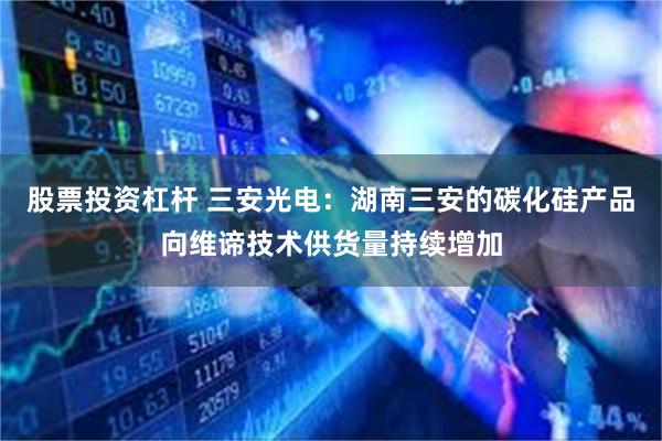 股票投资杠杆 三安光电：湖南三安的碳化硅产品向维谛技术供货量持续增加