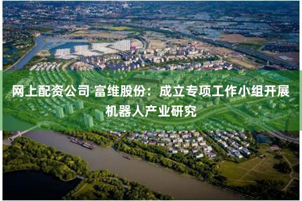 网上配资公司 富维股份：成立专项工作小组开展机器人产业研究