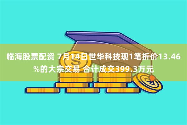 临海股票配资 7月14日世华科技现1笔折价13.46%的大宗交易 合计成交399.3万元