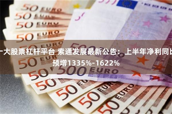 十大股票杠杆平台 索通发展最新公告：上半年净利同比预增1335%-1622%