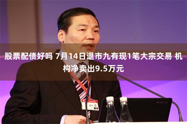 股票配债好吗 7月14日退市九有现1笔大宗交易 机构净卖出9.5万元