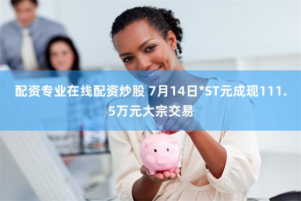配资专业在线配资炒股 7月14日*ST元成现111.5万元大宗交易