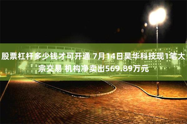 股票杠杆多少钱才可开通 7月14日昊华科技现1笔大宗交易 机构净卖出569.89万元