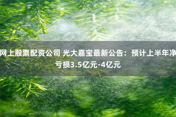 网上股票配资公司 光大嘉宝最新公告：预计上半年净亏损3.5亿元-4亿元