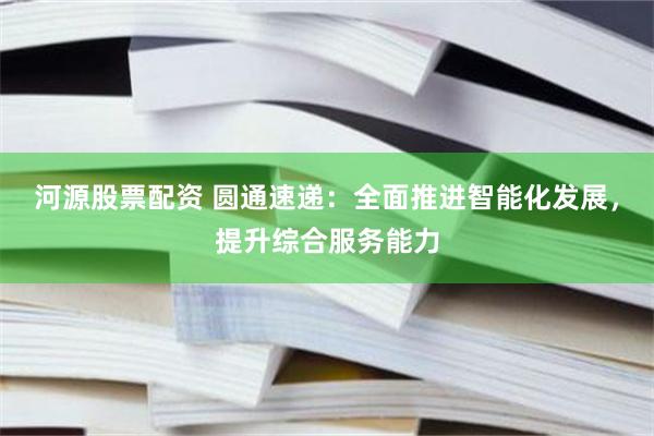 河源股票配资 圆通速递：全面推进智能化发展，提升综合服务能力