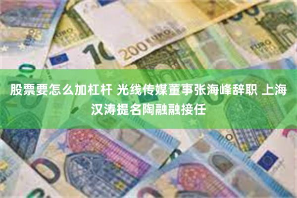 股票要怎么加杠杆 光线传媒董事张海峰辞职 上海汉涛提名陶融融接任