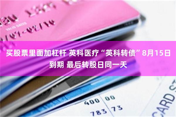 买股票里面加杠杆 英科医疗“英科转债”8月15日到期 最后转股日同一天