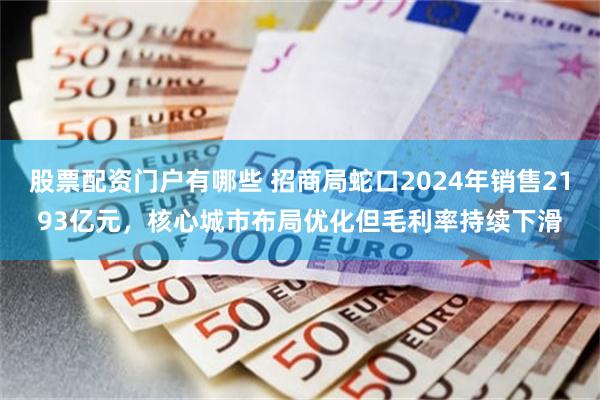 股票配资门户有哪些 招商局蛇口2024年销售2193亿元，核心城市布局优化但毛利率持续下滑