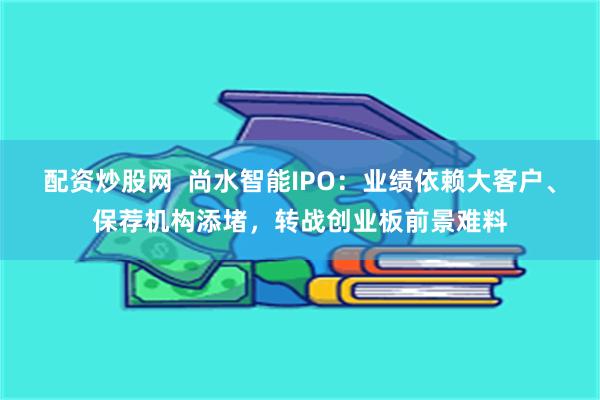 配资炒股网  尚水智能IPO：业绩依赖大客户、保荐机构添堵，转战创业板前景难料
