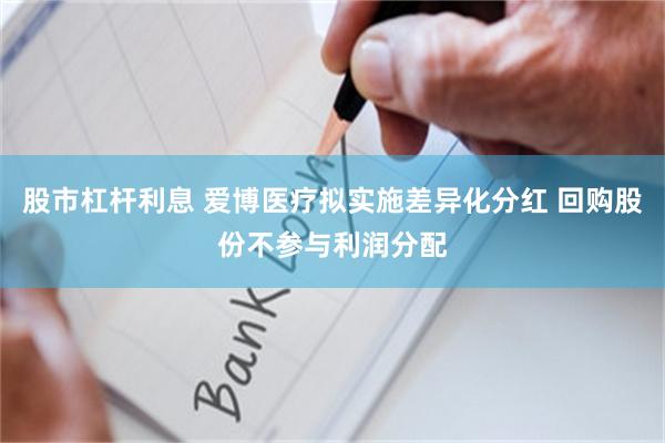 股市杠杆利息 爱博医疗拟实施差异化分红 回购股份不参与利润分配