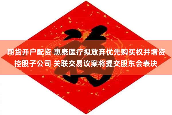 期货开户配资 惠泰医疗拟放弃优先购买权并增资控股子公司 关联交易议案将提交股东会表决
