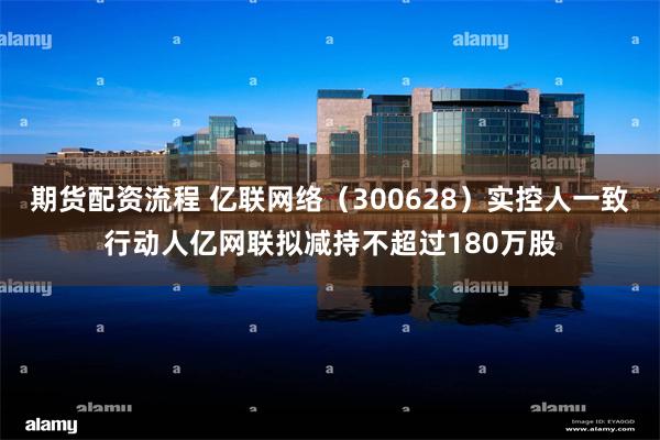 期货配资流程 亿联网络（300628）实控人一致行动人亿网联拟减持不超过180万股