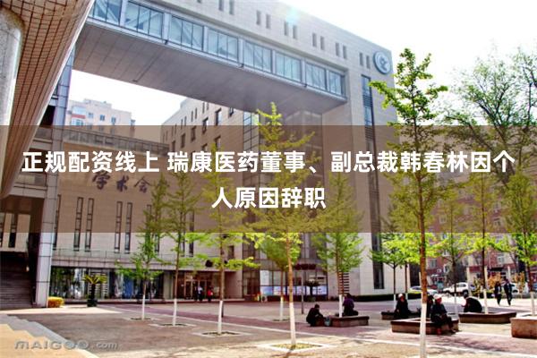 正规配资线上 瑞康医药董事、副总裁韩春林因个人原因辞职
