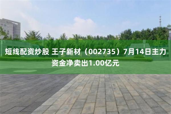 短线配资炒股 王子新材（002735）7月14日主力资金净卖出1.00亿元