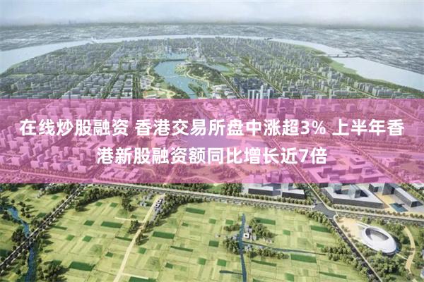 在线炒股融资 香港交易所盘中涨超3% 上半年香港新股融资额同比增长近7倍