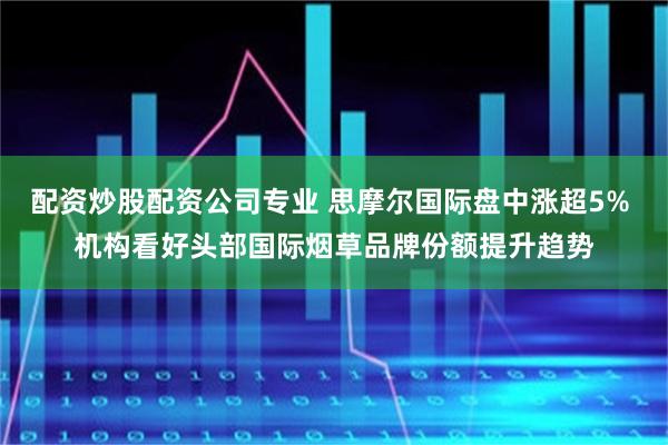 配资炒股配资公司专业 思摩尔国际盘中涨超5% 机构看好头部国际烟草品牌份额提升趋势