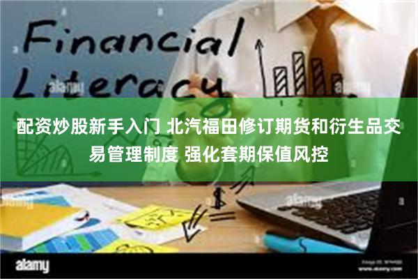 配资炒股新手入门 北汽福田修订期货和衍生品交易管理制度 强化套期保值风控