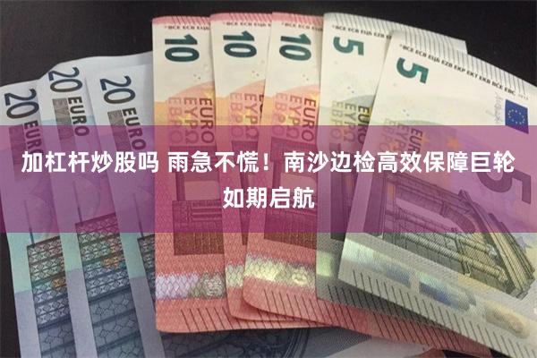 加杠杆炒股吗 雨急不慌!南沙边检高效保障巨轮如期启航