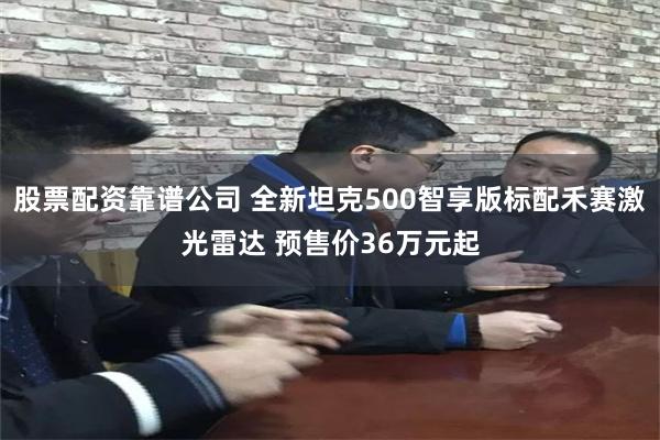 股票配资靠谱公司 全新坦克500智享版标配禾赛激光雷达 预售价36万元起