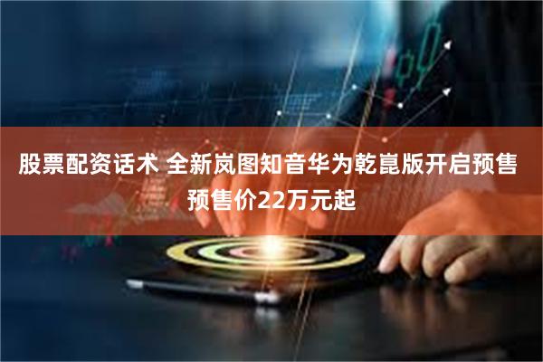 股票配资话术 全新岚图知音华为乾崑版开启预售 预售价22万元起