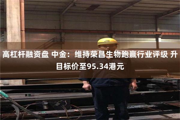 高杠杆融资盘 中金：维持荣昌生物跑赢行业评级 升目标价至95.34港元