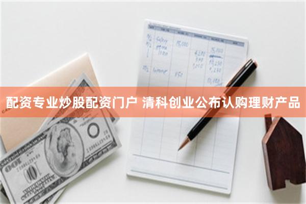 配资专业炒股配资门户 清科创业公布认购理财产品