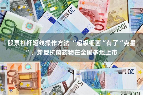 股票杠杆短线操作方法 “超级细菌“有了“克星”，新型抗菌药物在全国多地上市