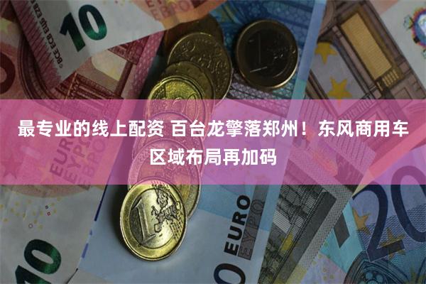 最专业的线上配资 百台龙擎落郑州!东风商用车区域布局再加码