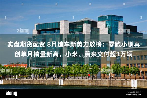实盘期货配资 8月造车新势力放榜：零跑小鹏再创单月销量新高，小米、蔚来交付超3万辆