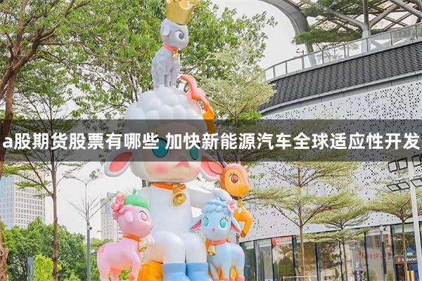 a股期货股票有哪些 加快新能源汽车全球适应性开发