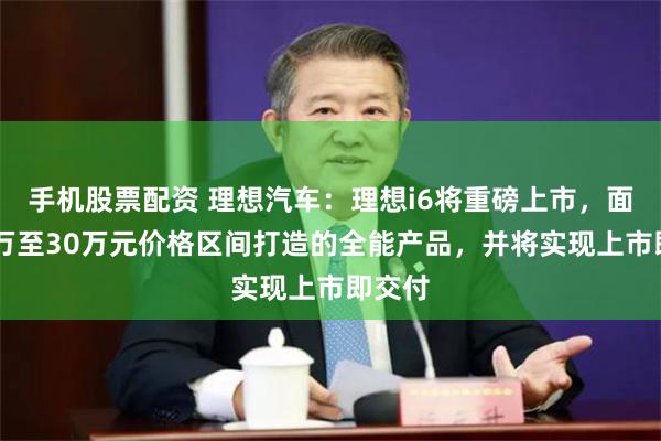 手机股票配资 理想汽车：理想i6将重磅上市，面向25万至30万元价格区间打造的全能产品，并将实现上市即交付