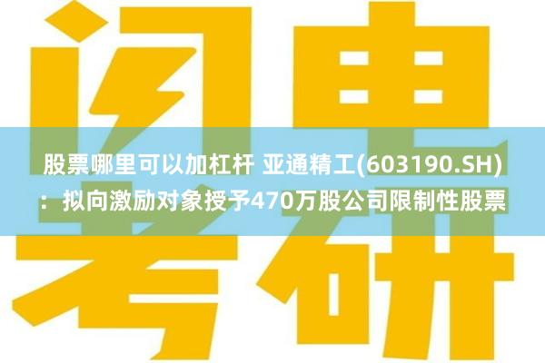 股票哪里可以加杠杆 亚通精工(603190.SH)：拟向激励对象授予470万股公司限制性股票