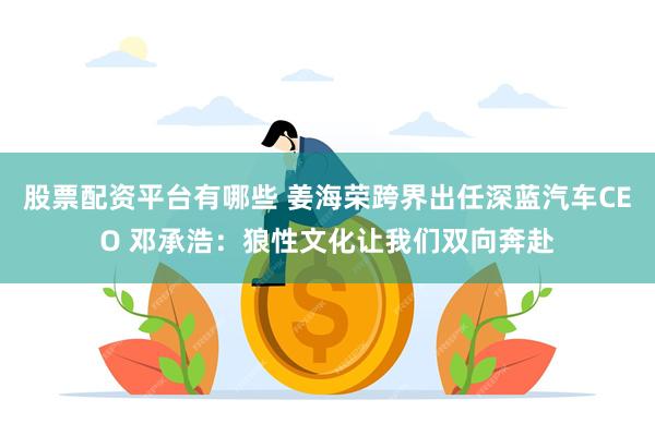 股票配资平台有哪些 姜海荣跨界出任深蓝汽车CEO 邓承浩：狼性文化让我们双向奔赴