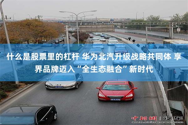 什么是股票里的杠杆 华为北汽升级战略共同体 享界品牌迈入“全生态融合”新时代