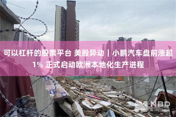 可以杠杆的股票平台 美股异动|小鹏汽车盘前涨超1% 正式启动欧洲本地化生产进程