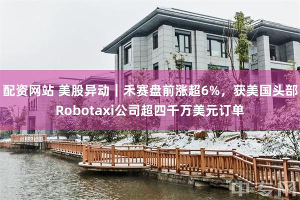 配资网站 美股异动|禾赛盘前涨超6%,获美国头部Robotaxi公司超四千万美元订单