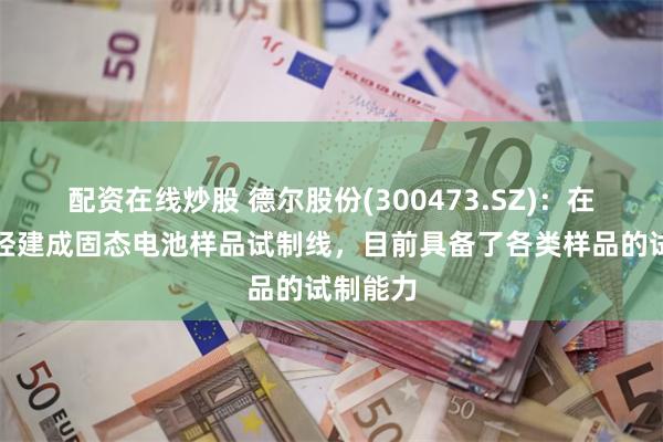 配资在线炒股 德尔股份(300473.SZ)：在上海已经建成固态电池样品试制线，目前具备了各类样品的试制能力