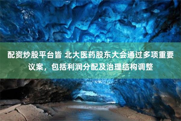 配资炒股平台皆 北大医药股东大会通过多项重要议案，包括利润分配及治理结构调整