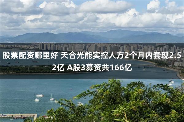 股票配资哪里好 天合光能实控人方2个月内套现2.52亿 A股3募资共166亿
