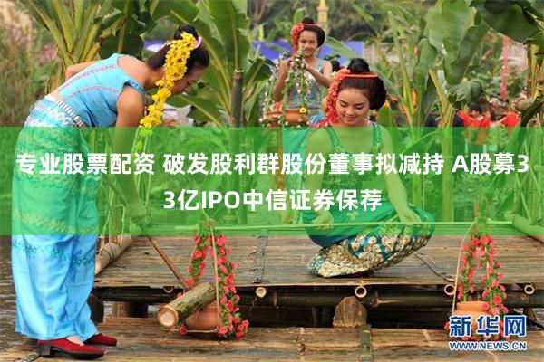 专业股票配资 破发股利群股份董事拟减持 A股募33亿IPO中信证券保荐